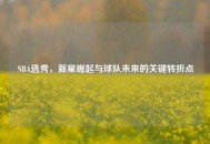 NBA选秀，新星崛起与球队未来的关键转折点