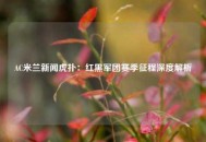 AC米兰新闻虎扑：红黑军团赛季征程深度解析