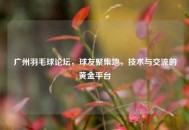 广州羽毛球论坛，球友聚集地，技术与交流的黄金平台