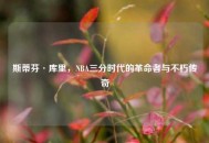 斯蒂芬·库里,NBA三分时代的革命者与不朽传奇 斯蒂芬·库里,NBA三分时代的革命者与不朽传奇