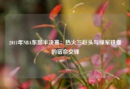 2011年NBA东部半决赛：热火三巨头与绿军铁血的宿命交锋