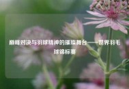 巅峰对决与羽球精神的璀璨舞台——世界羽毛球锦标赛