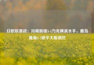 日职联激战：川崎前锋3-1力克横滨水手，鹿岛鹿角2-2绝平大阪钢巴