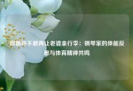 郎朗称不敢再让老婆拿行李：钢琴家的体能反思与体育精神共鸣
