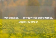 巴萨官网商店,一站式购齐红蓝军团官方周边,尽享纯正足球文化 巴萨官网商店,一站式购齐红蓝军团官方周边,尽享纯正足球文化