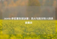 2020NBA季后赛东部决赛：热火与凯尔特人的铁血鏖战