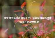 维罗纳主场迎战国际米兰：蓝黑军团客场挑战“狮鹫”的战术博弈