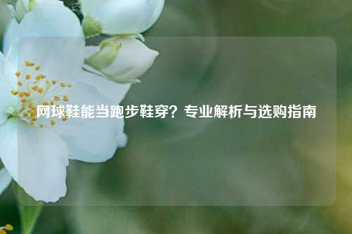 网球鞋能当跑步鞋穿？专业解析与选购指南