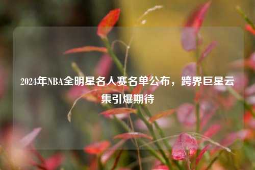 2024年NBA全明星名人赛名单公布，跨界巨星云集引爆期待