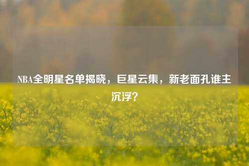 NBA全明星名单揭晓，巨星云集，新老面孔谁主沉浮？