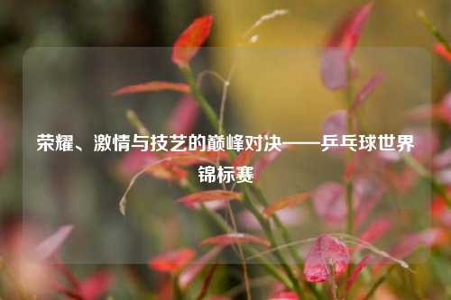 荣耀、激情与技艺的巅峰对决——乒乓球世界锦标赛