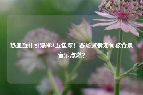 热血旋律引爆NBA五佳球！赛场激情如何被背景音乐点燃？