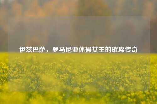 伊兹巴萨，罗马尼亚体操女王的璀璨传奇
