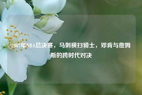 2007年NBA总决赛，马刺横扫骑士，邓肯与詹姆斯的跨时代对决