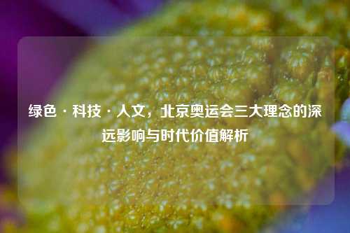 绿色·科技·人文,北京奥运会三大理念的深远影响与时代价值解析
