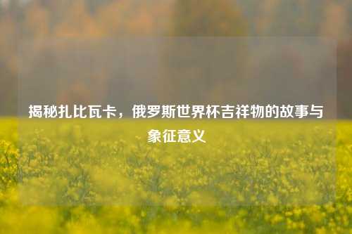 揭秘扎比瓦卡,俄罗斯世界杯吉祥物的故事与象征意义