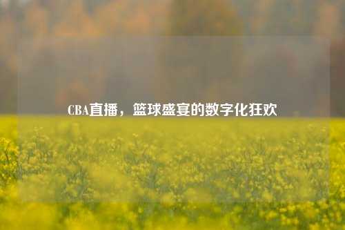 CBA直播，篮球盛宴的数字化狂欢