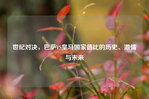 世纪对决，巴萨VS皇马国家德比的历史、激情与未来