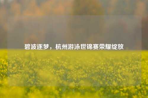 碧波逐梦,杭州游泳世锦赛荣耀绽放