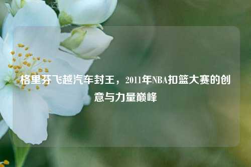 格里芬飞越汽车封王，2011年NBA扣篮大赛的创意与力量巅峰