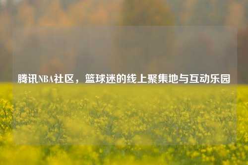 腾讯NBA社区，篮球迷的线上聚集地与互动乐园