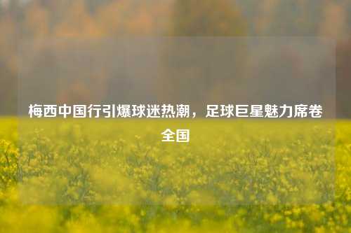 梅西中国行引爆球迷热潮，足球巨星魅力席卷全国