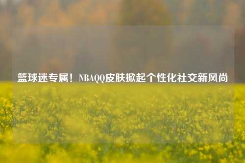 篮球迷专属！NBAQQ皮肤掀起个性化社交新风尚