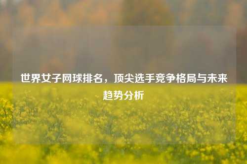 世界女子网球排名，顶尖选手竞争格局与未来趋势分析