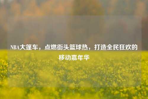 NBA大篷车，点燃街头篮球热，打造全民狂欢的移动嘉年华