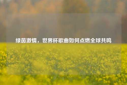 绿茵激情，世界杯歌曲如何点燃全球共鸣