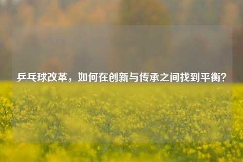 乒乓球改革，如何在创新与传承之间找到平衡？