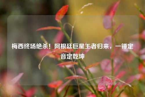 梅西终场绝杀！阿根廷巨星王者归来，一锤定音定乾坤