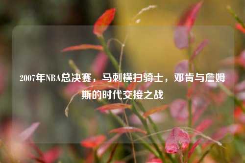 2007年NBA总决赛，马刺横扫骑士，邓肯与詹姆斯的时代交接之战