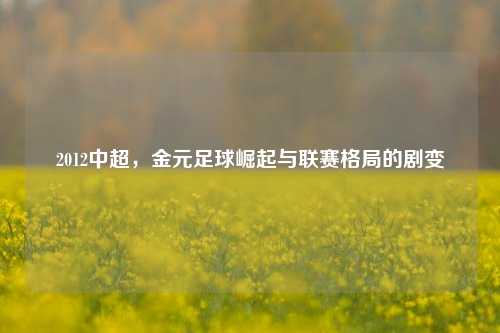 2012中超，金元足球崛起与联赛格局的剧变