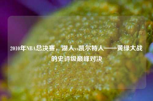2010年NBA总决赛，湖人vs凯尔特人——黄绿大战的史诗级巅峰对决