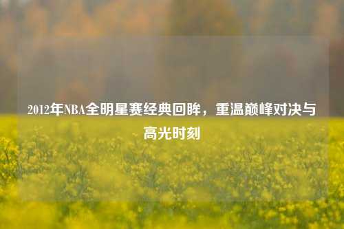 2012年NBA全明星赛经典回眸，重温巅峰对决与高光时刻