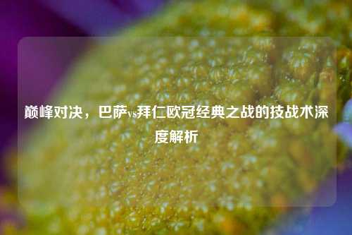 巅峰对决,巴萨vs拜仁欧冠经典之战的技战术深度解析