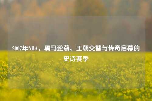 2007年NBA,黑马逆袭、王朝交替与传奇启幕的史诗赛季