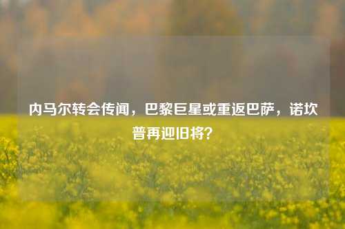 内马尔转会传闻,巴黎巨星或重返巴萨,诺坎普再迎旧将?