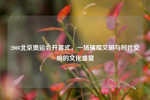 2008北京奥运会开幕式,一场璀璨文明与时代交响的文化盛宴