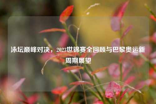 泳坛巅峰对决,2023世锦赛全回顾与巴黎奥运新周期展望