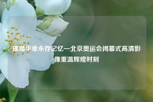 璀璨华章永存记忆—北京奥运会闭幕式高清影像重温辉煌时刻