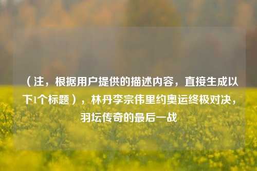 （注，根据用户提供的描述内容，直接生成以下1个标题），林丹李宗伟里约奥运终极对决，羽坛传奇的最后一战