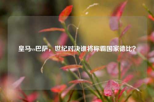 皇马vs巴萨,世纪对决谁将称霸国家德比?