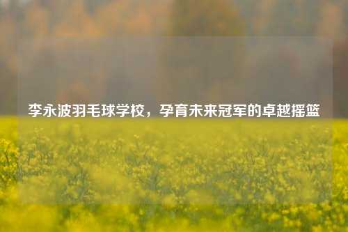 李永波羽毛球学校,孕育未来冠军的卓越摇篮