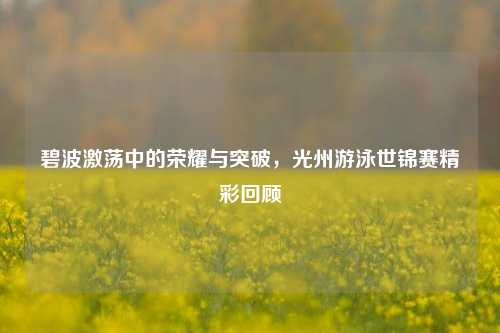 碧波激荡中的荣耀与突破,光州游泳世锦赛精彩回顾