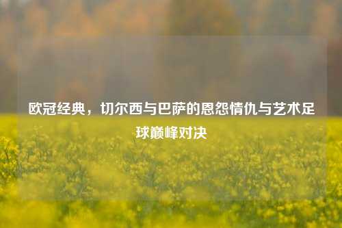 欧冠经典,切尔西与巴萨的恩怨情仇与艺术足球巅峰对决