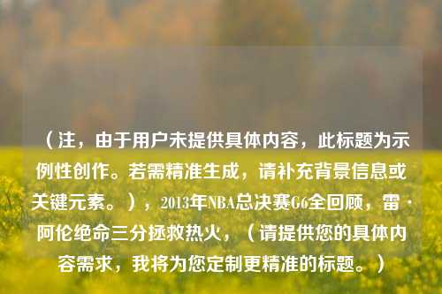 (注,由于用户未提供具体内容,此标题为示例性创作。若需精准生成,请补充背景信息或关键元素。),2013年NBA总决赛G6全回顾,雷·阿伦绝命三分拯救热火,(请提供您的具体内容需求,我将为您定制更精准的标题。)