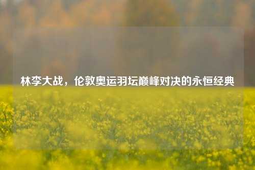 林李大战，伦敦奥运羽坛巅峰对决的永恒经典