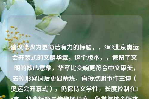 建议修改为更简洁有力的标题，，2008北京奥运会开幕式的文明华章，这个版本，，保留了文明的核心意象，华章比交响更符合中文审美，去掉形容词后更显精炼，直接点明事件主体（奥运会开幕式），仍保持文学性，长度控制在12字，符合标题最佳传播长度，您觉得这个版本如何？需要我再提供其他风格的标题建议吗？